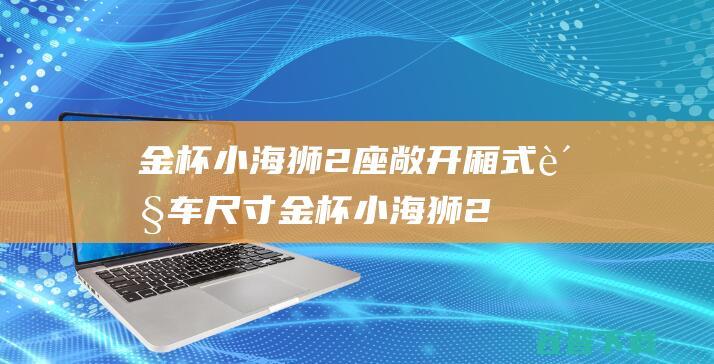 金杯小海狮2座敞开厢式货车尺寸 (金杯小海狮2座封闭厢式货车价格)